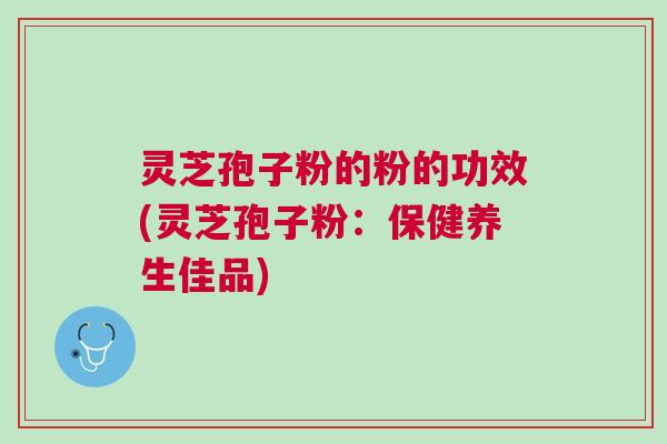 灵芝孢子粉的粉的功效(灵芝孢子粉：保健养生佳品)