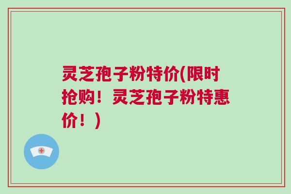灵芝孢子粉特价(限时抢购！灵芝孢子粉特惠价！)