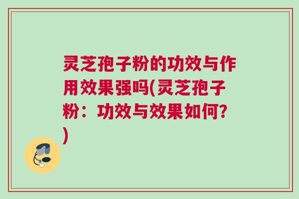 灵芝孢子粉的功效与作用效果强吗(灵芝孢子粉：功效与效果如何？)