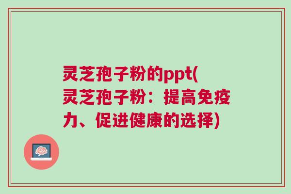 灵芝孢子粉的ppt(灵芝孢子粉：提高免疫力、促进健康的选择)