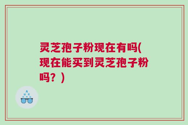 灵芝孢子粉现在有吗(现在能买到灵芝孢子粉吗?) 灵芝孢子粉现在有吗(现在能买到灵芝孢子粉吗?)