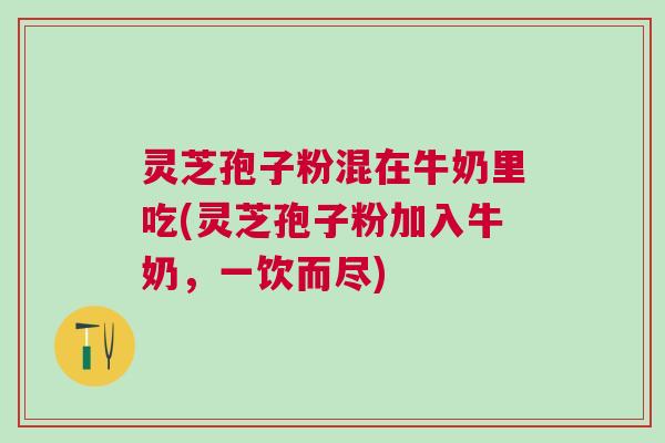 灵芝孢子粉混在牛奶里吃(灵芝孢子粉加入牛奶,一饮而尽) 灵芝孢子粉混在牛奶里吃(灵芝孢子粉加入牛奶,一饮而尽)