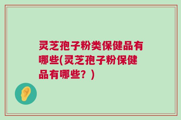 灵芝孢子粉类保健品有哪些(灵芝孢子粉保健品有哪些?)