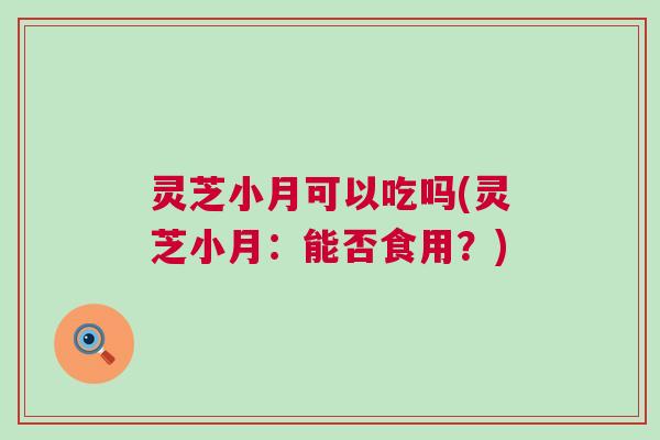 灵芝小月可以吃吗(灵芝小月：能否食用？)
