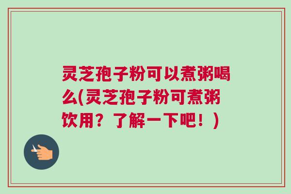 灵芝孢子粉可以煮粥喝么(灵芝孢子粉可煮粥饮用？了解一下吧！)