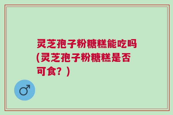 灵芝孢子粉糖糕能吃吗(灵芝孢子粉糖糕是否可食?) 灵芝孢子粉糖糕能吃吗(灵芝孢子粉糖糕是否可食?)