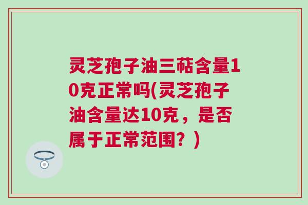 灵芝孢子油三萜含量10克正常吗(灵芝孢子油含量达10克，是否属于正常范围？)