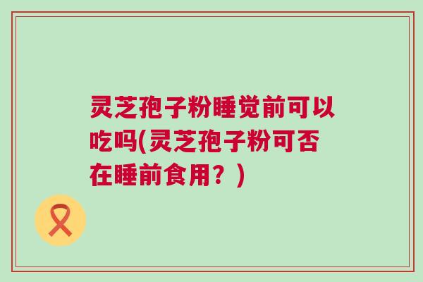 灵芝孢子粉睡觉前可以吃吗(灵芝孢子粉可否在睡前食用?) 灵芝孢子粉睡觉前可以吃吗(灵芝孢子粉可否在睡前食用?)