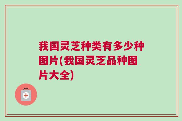 我国灵芝种类有多少种图片(我国灵芝品种图片大全)