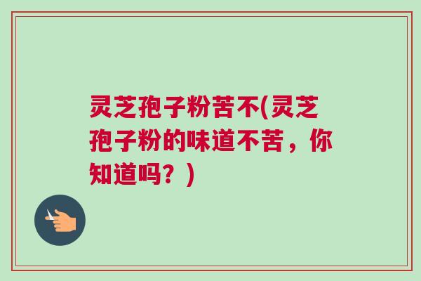 灵芝孢子粉苦不(灵芝孢子粉的味道不苦，你知道吗？)