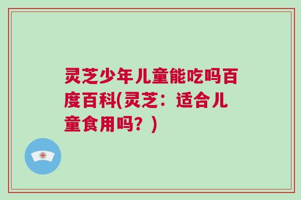 灵芝少年儿童能吃吗百度百科(灵芝：适合儿童食用吗？)