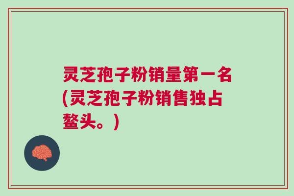 灵芝孢子粉销量第一名(灵芝孢子粉销售独占鳌头。)