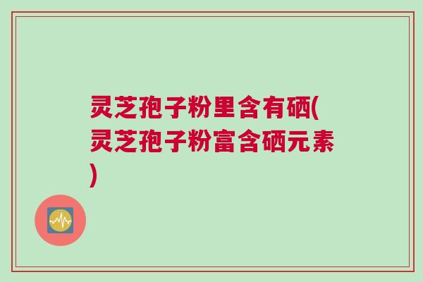灵芝孢子粉里含有硒(灵芝孢子粉富含硒元素)