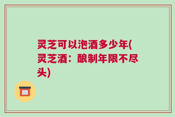 灵芝可以泡酒多少年(灵芝酒：酿制年限不尽头)