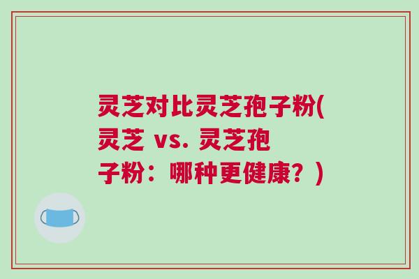 灵芝对比灵芝孢子粉(灵芝 vs. 灵芝孢子粉：哪种更健康？)