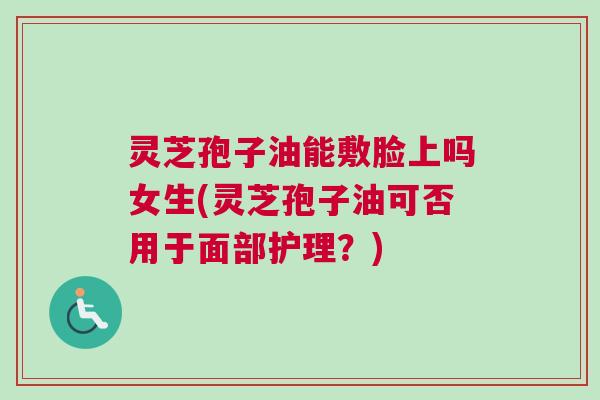 灵芝孢子油能敷脸上吗女生(灵芝孢子油可否用于面部护理？)