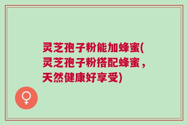灵芝孢子粉能加蜂蜜(灵芝孢子粉搭配蜂蜜，天然健康好享受)