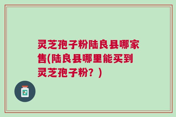 灵芝孢子粉陆良县哪家售(陆良县哪里能买到灵芝孢子粉？)