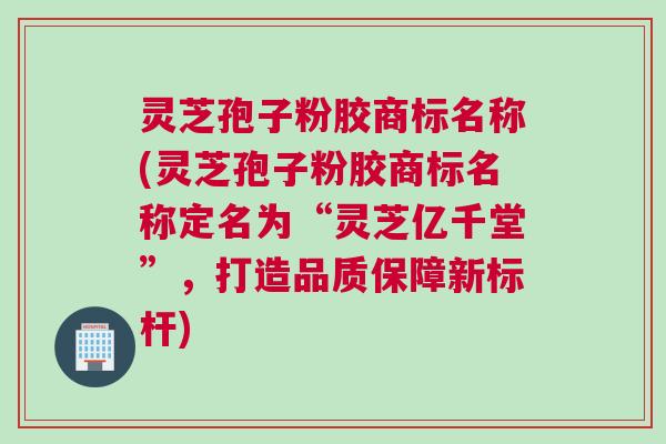灵芝孢子粉胶商标名称(灵芝孢子粉胶商标名称定名为“灵芝亿千堂”，打造品质保障新标杆)