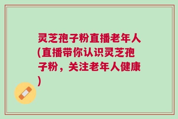 灵芝孢子粉直播老年人(直播带你认识灵芝孢子粉,关注老年人健康) 灵芝孢子粉直播老年人(直播带你认识灵芝孢子粉,关注老年人健康)