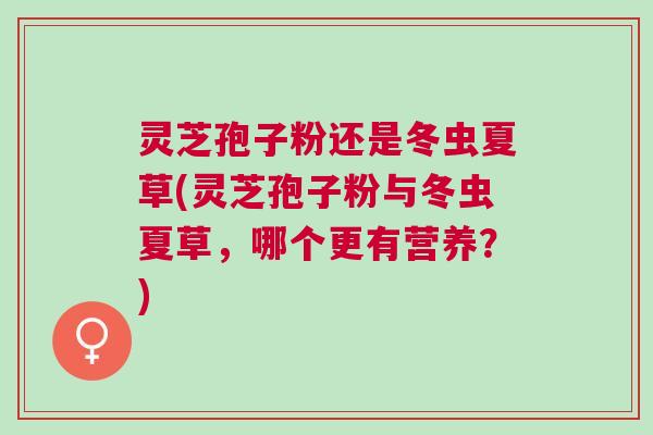 灵芝孢子粉还是冬虫夏草(灵芝孢子粉与冬虫夏草，哪个更有营养？)