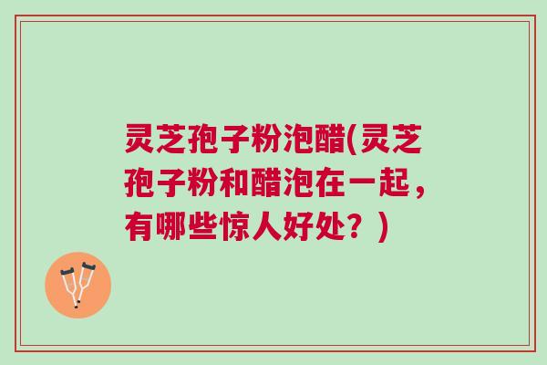 灵芝孢子粉泡醋(灵芝孢子粉和醋泡在一起,有哪些惊人好处?) 灵芝孢子粉泡醋(灵芝孢子粉和醋泡在一起,有哪些惊人好处?)