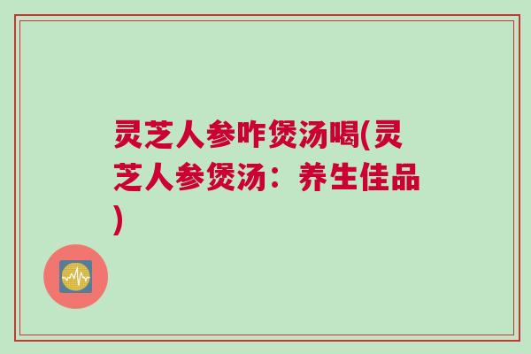 灵芝人参咋煲汤喝(灵芝人参煲汤:养生佳品) 灵芝人参咋煲汤喝(灵芝人参煲汤:养生佳品)