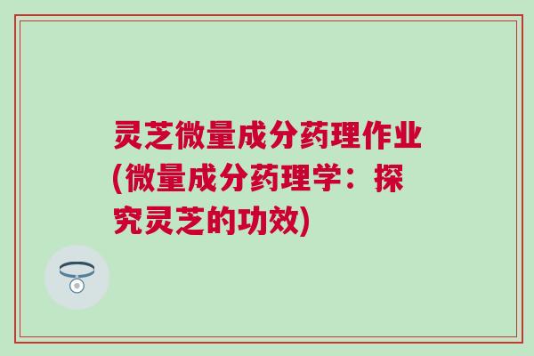 灵芝微量成分药理作业(微量成分药理学：探究灵芝的功效)