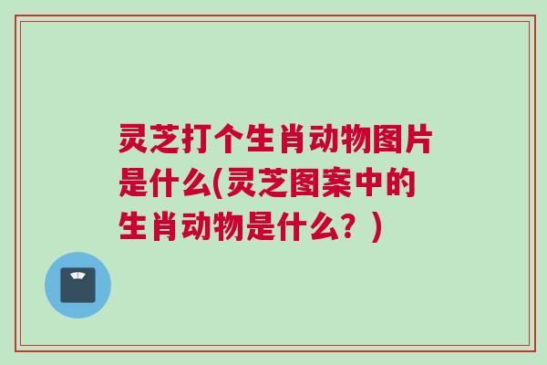 灵芝打个生肖动物图片是什么(灵芝图案中的生肖动物是什么?) 灵芝打个生肖动物图片是什么(灵芝图案中的生肖动物是什么?)