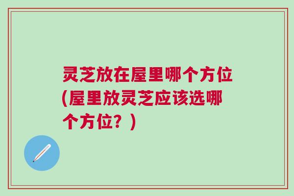 灵芝放在屋里哪个方位(屋里放灵芝应该选哪个方位?) 灵芝放在屋里哪个方位(屋里放灵芝应该选哪个方位?)