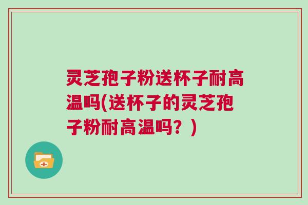 灵芝孢子粉送杯子耐高温吗(送杯子的灵芝孢子粉耐高温吗？)