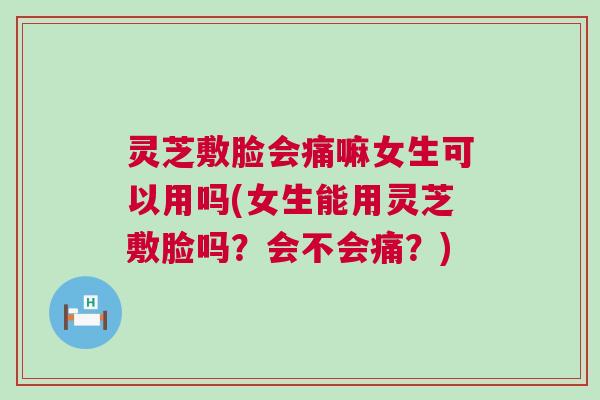 灵芝敷脸会痛嘛女生可以用吗(女生能用灵芝敷脸吗？会不会痛？)