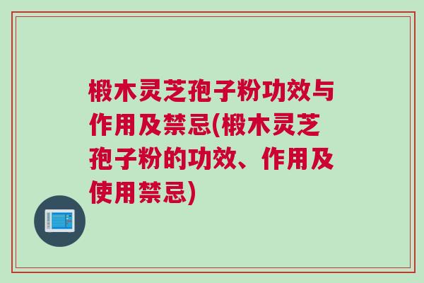 椴木灵芝孢子粉功效与作用及禁忌(椴木灵芝孢子粉的功效、作用及使用禁忌)