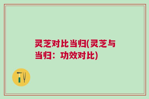 灵芝对比当归(灵芝与当归：功效对比)
