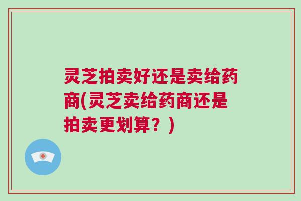灵芝拍卖好还是卖给药商(灵芝卖给药商还是拍卖更划算？)