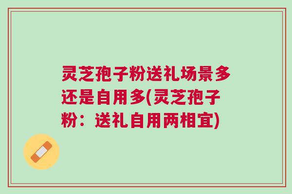 灵芝孢子粉送礼场景多还是自用多(灵芝孢子粉：送礼自用两相宜)