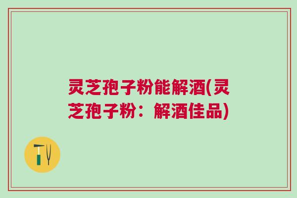 灵芝孢子粉能解酒(灵芝孢子粉：解酒佳品)