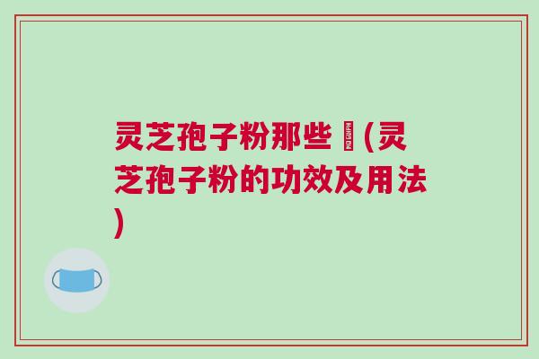 灵芝孢子粉那些亊(灵芝孢子粉的功效及用法) 灵芝孢子粉那些亊(灵芝孢子粉的功效及用法)
