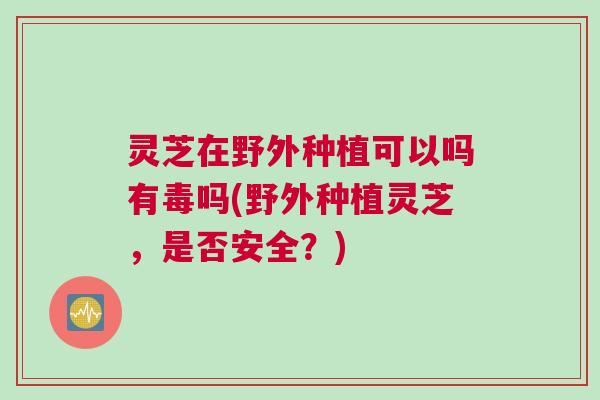 灵芝在野外种植可以吗有毒吗(野外种植灵芝，是否安全？)
