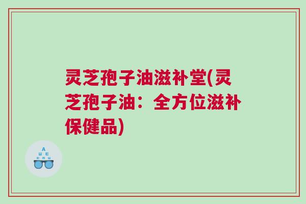 灵芝孢子油滋补堂(灵芝孢子油：全方位滋补保健品)