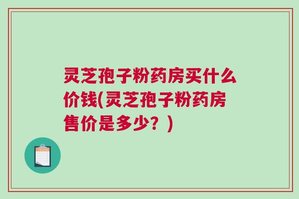 灵芝孢子粉药房买什么价钱(灵芝孢子粉药房售价是多少？)