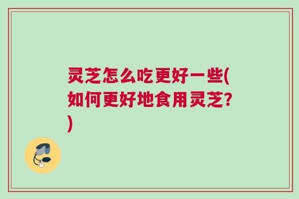 灵芝怎么吃更好一些(如何更好地食用灵芝？)