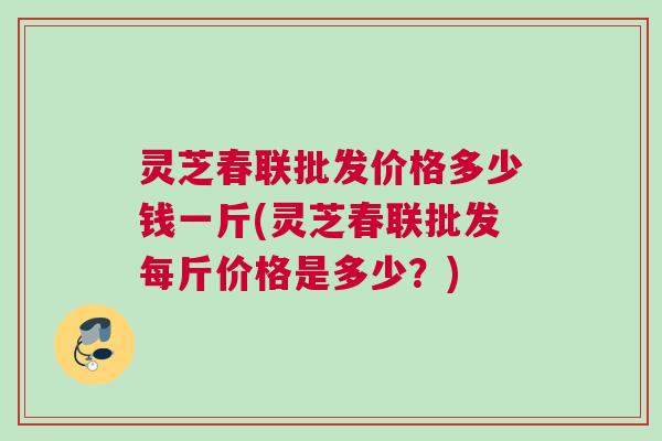 灵芝春联批发价格多少钱一斤(灵芝春联批发每斤价格是多少？)