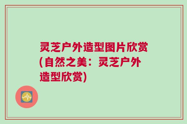 灵芝户外造型图片欣赏(自然之美：灵芝户外造型欣赏)