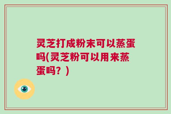 灵芝打成粉末可以蒸蛋吗(灵芝粉可以用来蒸蛋吗？)