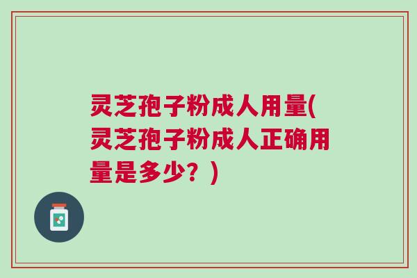 灵芝孢子粉成人用量(灵芝孢子粉成人正确用量是多少？)