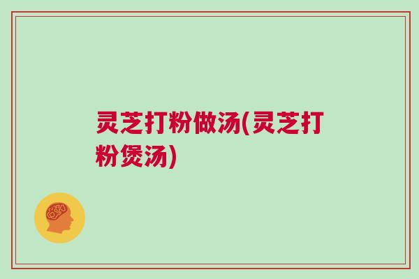 灵芝打粉做汤(灵芝打粉煲汤)
