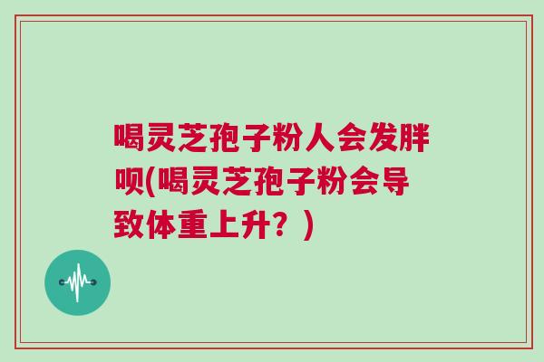 喝灵芝孢子粉人会发胖呗(喝灵芝孢子粉会导致体重上升?) 喝灵芝孢子粉人会发胖呗(喝灵芝孢子粉会导致体重上升?)