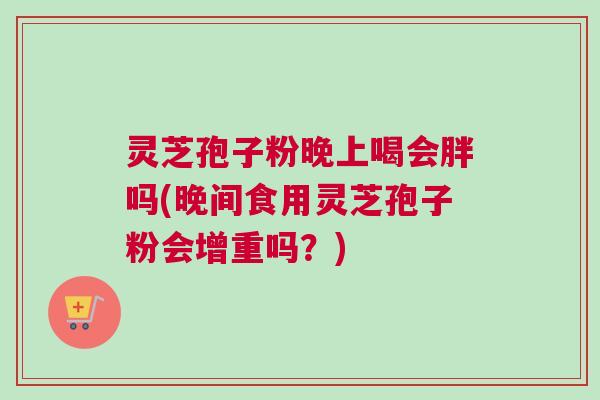 灵芝孢子粉晚上喝会胖吗(晚间食用灵芝孢子粉会增重吗？)