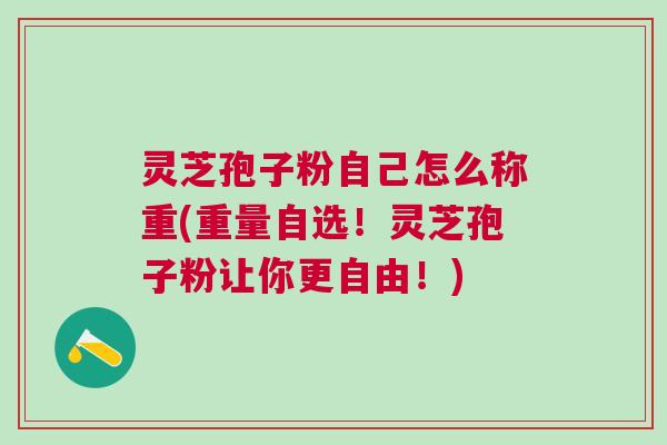 灵芝孢子粉自己怎么称重(重量自选！灵芝孢子粉让你更自由！)